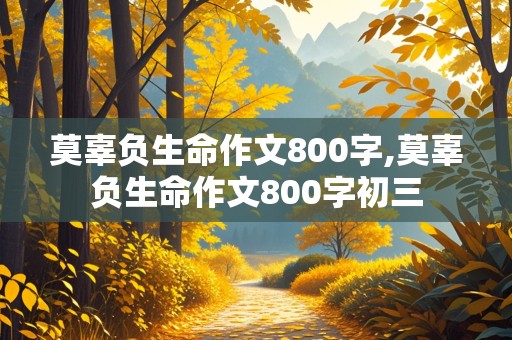 莫辜负生命作文800字,莫辜负生命作文800字初三