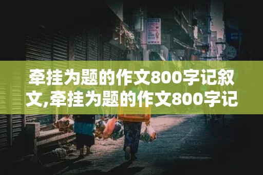 牵挂为题的作文800字记叙文,牵挂为题的作文800字记叙文初中