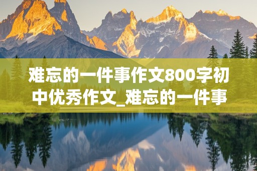 难忘的一件事作文800字初中优秀作文_难忘的一件事作文800字初中优秀作文开头