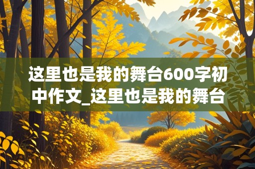 这里也是我的舞台600字初中作文_这里也是我的舞台600字初中作文怎么写