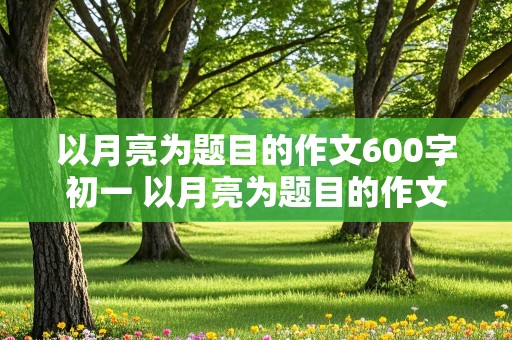 以月亮为题目的作文600字初一 以月亮为题目的作文600字初一上册