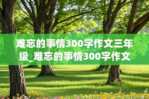 难忘的事情300字作文三年级_难忘的事情300字作文三年级下册