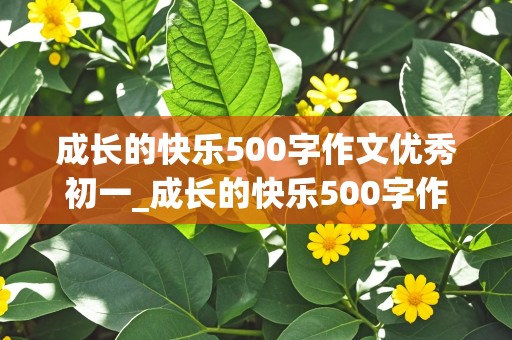 成长的快乐500字作文优秀初一_成长的快乐500字作文优秀初一上册