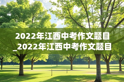 2022年江西中考作文题目_2022年江西中考作文题目及范文