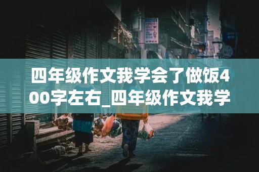 四年级作文我学会了做饭400字左右_四年级作文我学会了做饭400字左右 西红柿炒鸡蛋