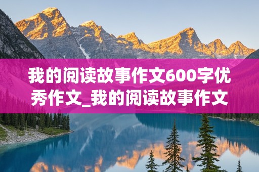 我的阅读故事作文600字优秀作文_我的阅读故事作文600字优秀作文初中