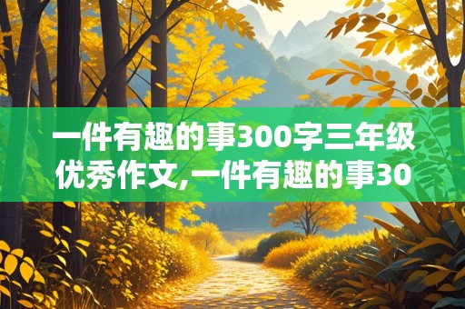 一件有趣的事300字三年级优秀作文,一件有趣的事300字三年级优秀作文四年级