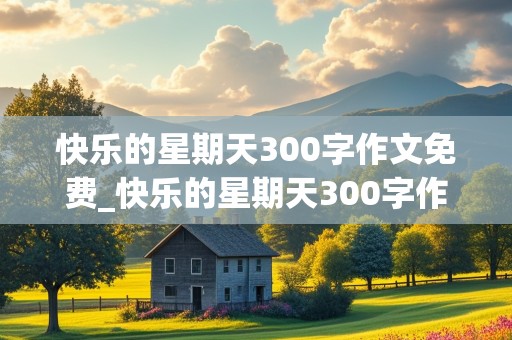 快乐的星期天300字作文免费_快乐的星期天300字作文免费内容赶集