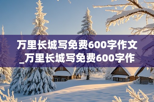 万里长城写免费600字作文_万里长城写免费600字作文怎么写