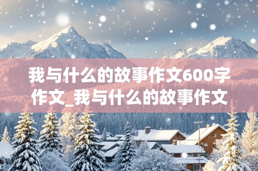 我与什么的故事作文600字作文_我与什么的故事作文600字作文怎么写