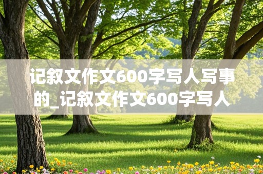 记叙文作文600字写人写事的_记叙文作文600字写人写事的有题目