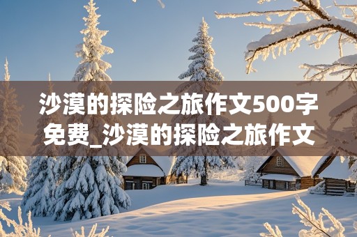 沙漠的探险之旅作文500字免费_沙漠的探险之旅作文500字免费阅读