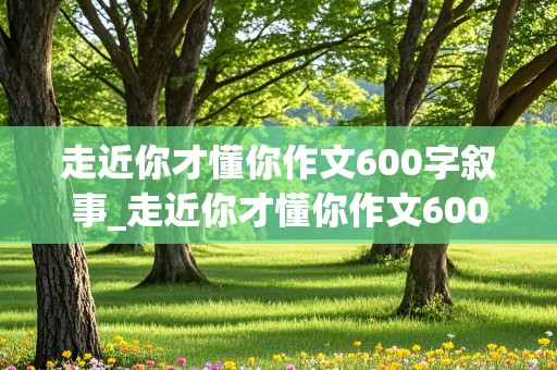 走近你才懂你作文600字叙事_走近你才懂你作文600字叙事散文