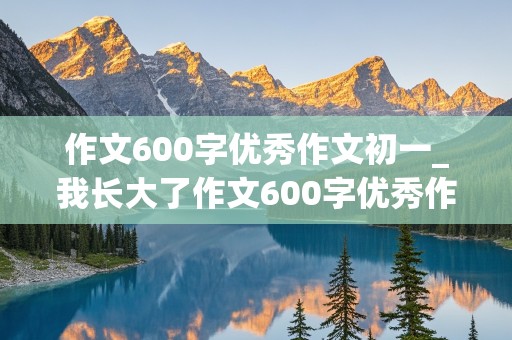 作文600字优秀作文初一_我长大了作文600字优秀作文初一