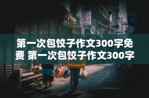 第一次包饺子作文300字免费 第一次包饺子作文300字免费阅读