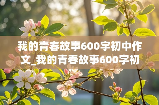 我的青春故事600字初中作文_我的青春故事600字初中作文怎么写