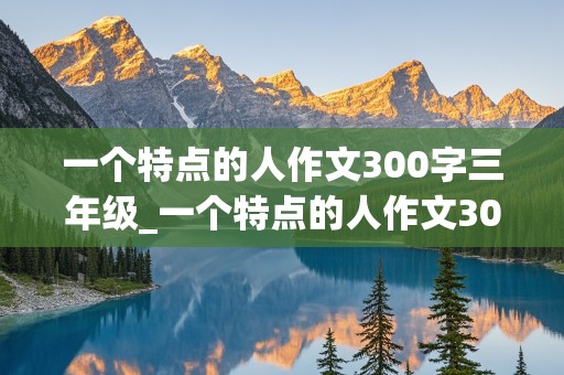 一个特点的人作文300字三年级_一个特点的人作文300字三年级上册