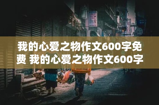 我的心爱之物作文600字免费 我的心爱之物作文600字免费说明文怎么写