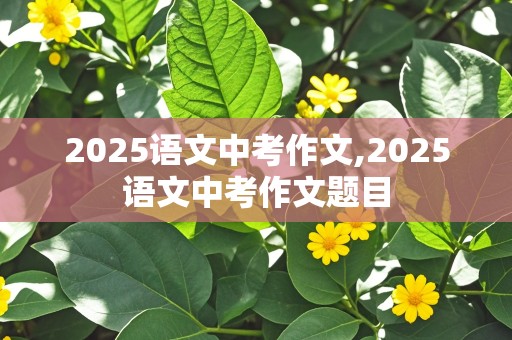 2025语文中考作文,2025语文中考作文题目