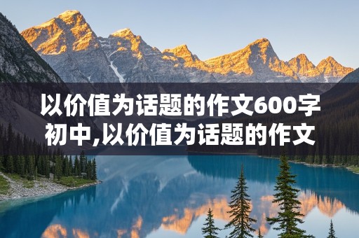 以价值为话题的作文600字初中,以价值为话题的作文600字初中记叙文