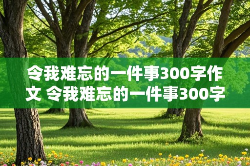 令我难忘的一件事300字作文 令我难忘的一件事300字作文三年级