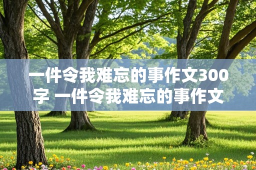 一件令我难忘的事作文300字 一件令我难忘的事作文300字左右