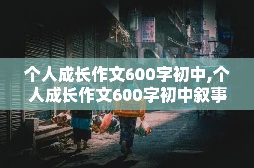 个人成长作文600字初中,个人成长作文600字初中叙事