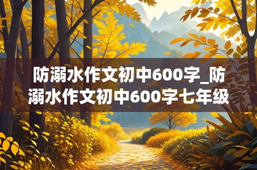 防溺水作文初中600字_防溺水作文初中600字七年级