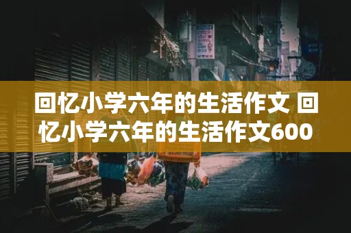 回忆小学六年的生活作文 回忆小学六年的生活作文600字