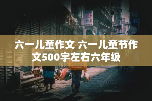 六一儿童作文 六一儿童节作文500字左右六年级