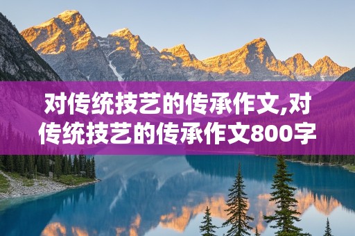 对传统技艺的传承作文,对传统技艺的传承作文800字