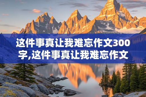 这件事真让我难忘作文300字,这件事真让我难忘作文300字三年级