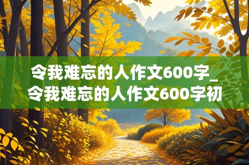 令我难忘的人作文600字_令我难忘的人作文600字初中