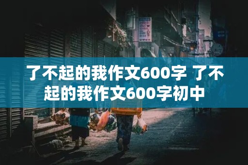 了不起的我作文600字 了不起的我作文600字初中