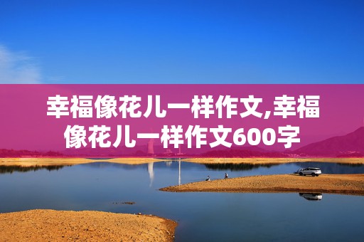 幸福像花儿一样作文,幸福像花儿一样作文600字