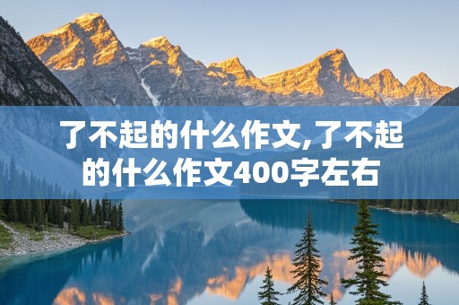 了不起的什么作文,了不起的什么作文400字左右