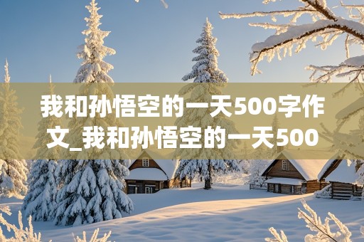 我和孙悟空的一天500字作文_我和孙悟空的一天500字优秀作文