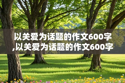 以关爱为话题的作文600字,以关爱为话题的作文600字初中