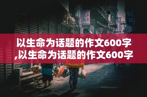 以生命为话题的作文600字,以生命为话题的作文600字记叙文