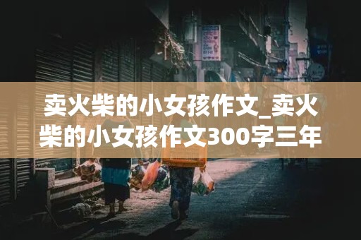 卖火柴的小女孩作文_卖火柴的小女孩作文300字三年级