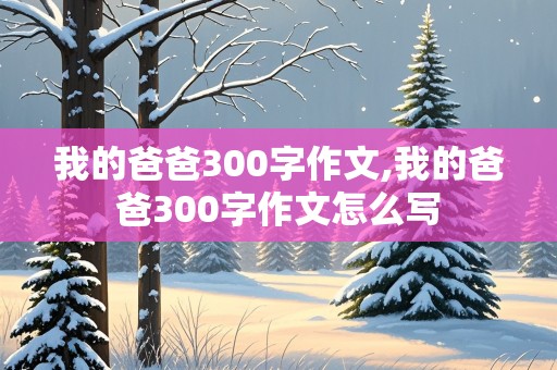 我的爸爸300字作文,我的爸爸300字作文怎么写