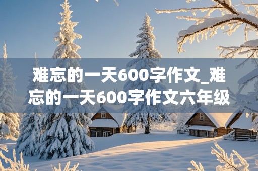 难忘的一天600字作文_难忘的一天600字作文六年级