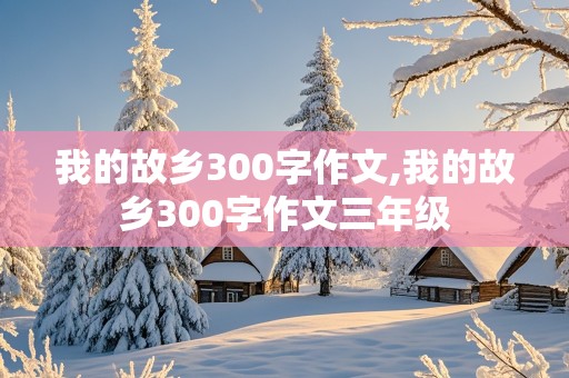 我的故乡300字作文,我的故乡300字作文三年级