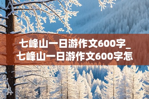 七峰山一日游作文600字_七峰山一日游作文600字怎么写