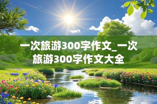 一次旅游300字作文_一次旅游300字作文大全