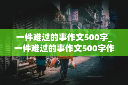 一件难过的事作文500字_一件难过的事作文500字作文