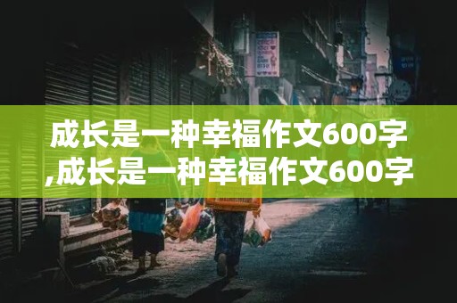 成长是一种幸福作文600字,成长是一种幸福作文600字初一