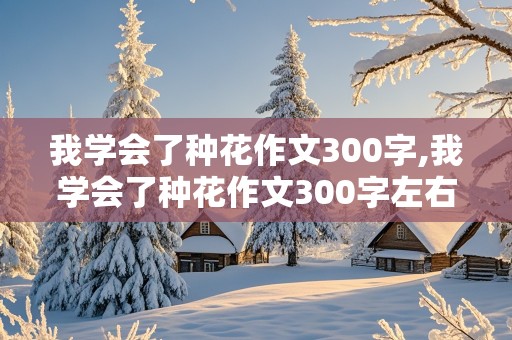 我学会了种花作文300字,我学会了种花作文300字左右