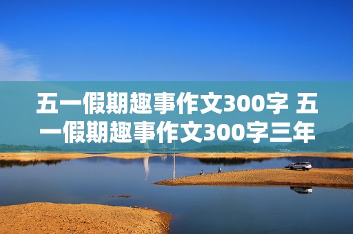 五一假期趣事作文300字 五一假期趣事作文300字三年级