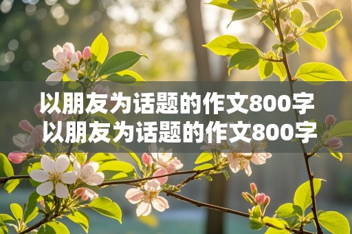 以朋友为话题的作文800字 以朋友为话题的作文800字高中